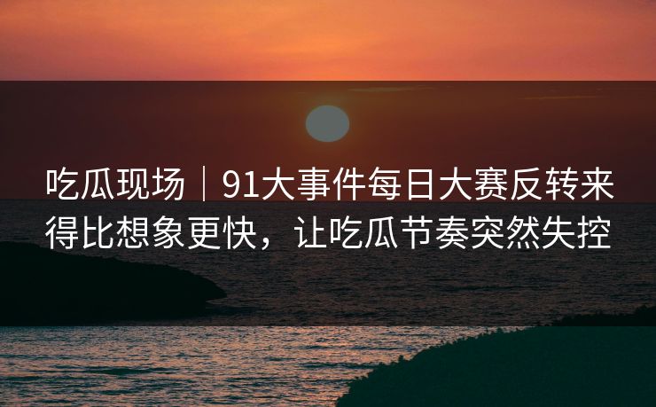 吃瓜现场|91大事件每日大赛反转来得比想象更快,让吃瓜节奏突然失控 吃瓜现场|91大事件每日大赛反转来得比想象更快,让吃瓜节奏突然失控