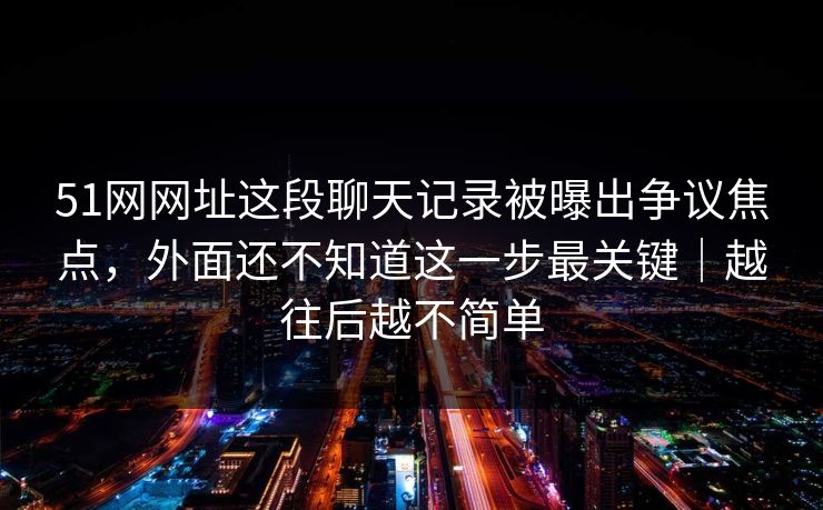 51网网址这段聊天记录被曝出争议焦点,外面还不知道这一步最关键|越往后越不简单 51网网址这段聊天记录被曝出争议焦点,外面还不知道这一步最关键|越往后越不简单