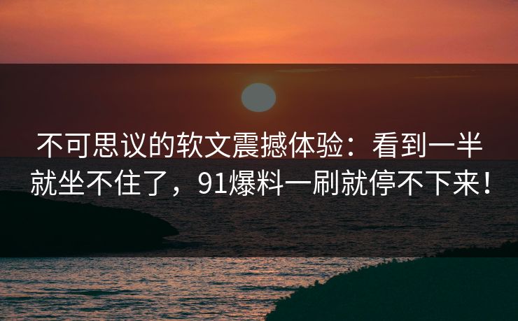 不可思议的软文震撼体验:看到一半就坐不住了,91爆料一刷就停不下来! 不可思议的软文震撼体验:看到一半就坐不住了,91爆料一刷就停不下来!