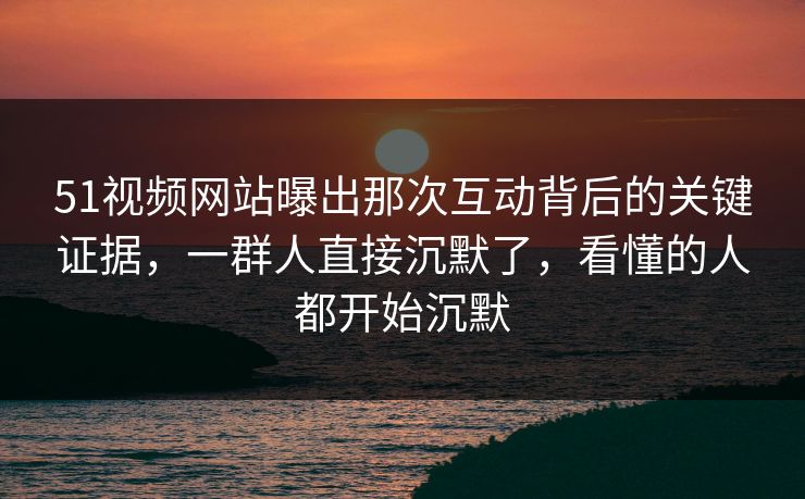 51视频网站曝出那次互动背后的关键证据,一群人直接沉默了,看懂的人都开始沉默 51视频网站曝出那次互动背后的关键证据,一群人直接沉默了,看懂的人都开始沉默