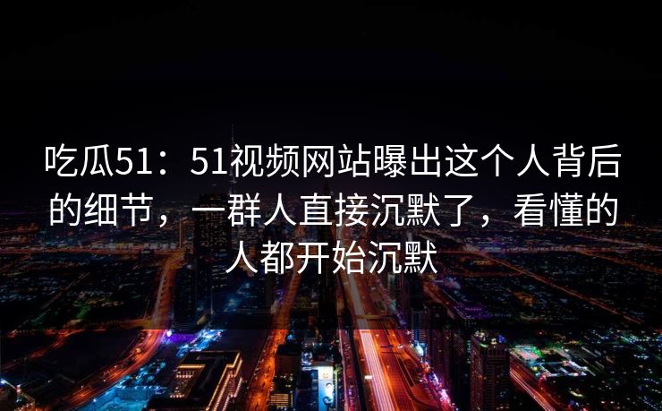 吃瓜51:51视频网站曝出这个人背后的细节,一群人直接沉默了,看懂的人都开始沉默 吃瓜51:51视频网站曝出这个人背后的细节,一群人直接沉默了,看懂的人都开始沉默