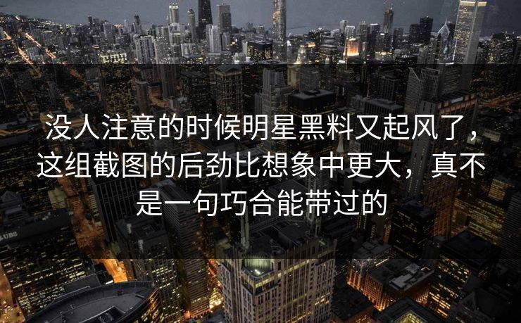 没人注意的时候明星黑料又起风了,这组截图的后劲比想象中更大,真不是一句巧合能带过的 没人注意的时候明星黑料又起风了,这组截图的后劲比想象中更大,真不是一句巧合能带过的